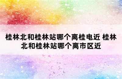 桂林北和桂林站哪个离桂电近 桂林北和桂林站哪个离市区近